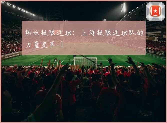 热议极限运动：上海极限运动队的力量变革_1