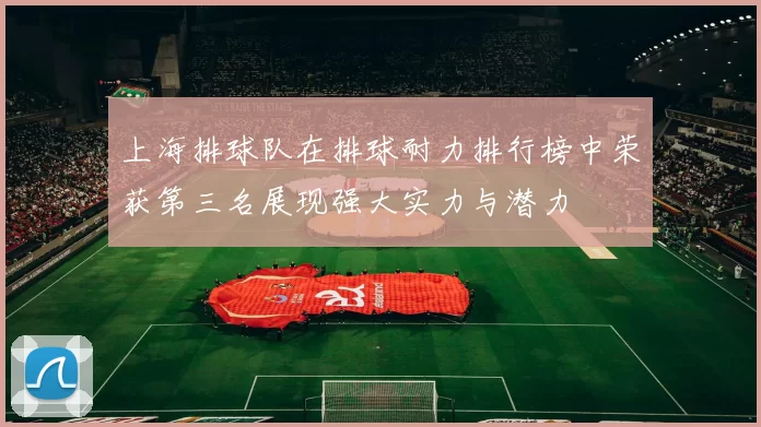 上海排球队在排球耐力排行榜中荣获第三名展现强大实力与潜力