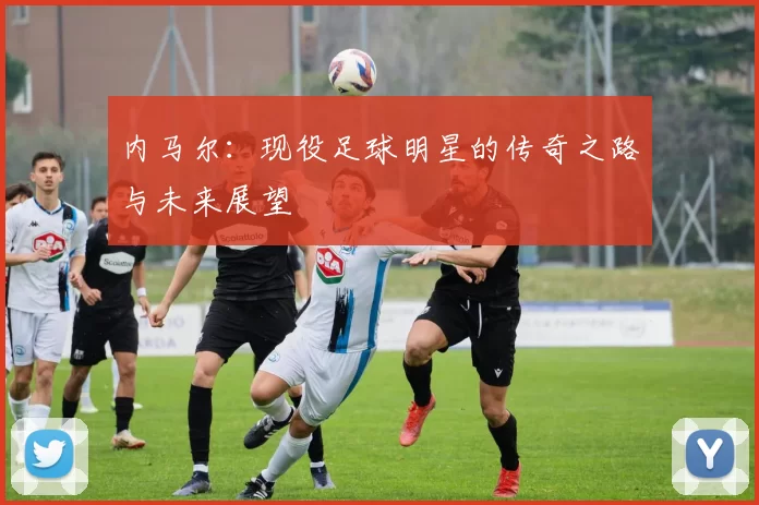 内马尔：现役足球明星的传奇之路与未来展望