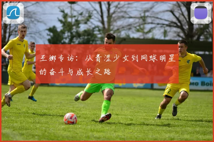 王娜专访：从青涩少女到网球明星的奋斗与成长之路
