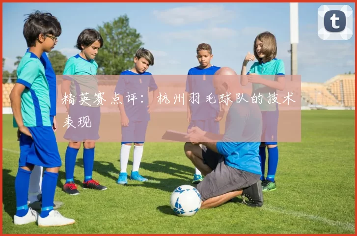 精英赛点评：杭州羽毛球队的技术表现